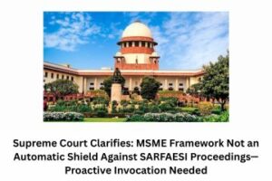 Supreme Court Clarifies MSME Framework Not an Automatic Shield Against SARFAESI Proceedings—Proactive Invocation Needed