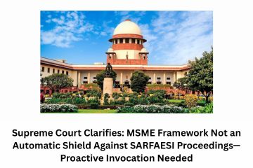Supreme Court Clarifies MSME Framework Not an Automatic Shield Against SARFAESI Proceedings—Proactive Invocation Needed