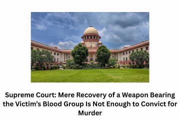 Supreme Court Mere Recovery of a Weapon Bearing the Victim’s Blood Group Is Not Enough to Convict for Murder
