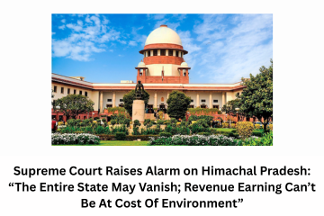 Supreme Court Raises Alarm on Himachal Pradesh “The Entire State May Vanish; Revenue Earning Can’t Be At Cost Of Environment”