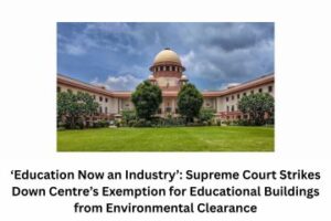 ‘Education Now an Industry’ Supreme Court Strikes Down Centre’s Exemption for Educational Buildings from Environmental Clearance