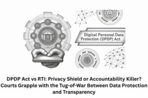DPDP Act vs RTI Privacy Shield or Accountability Killer Courts Grapple with the Tug-of-War Between Data Protection and Transparency