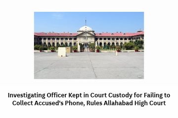 Investigating Officer Kept in Court Custody for Failing to Collect Accused’s Phone, Rules Allahabad High Court